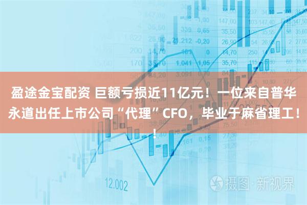 盈途金宝配资 巨额亏损近11亿元！一位来自普华永道出任上市公司“代理”CFO，毕业于麻省理工！