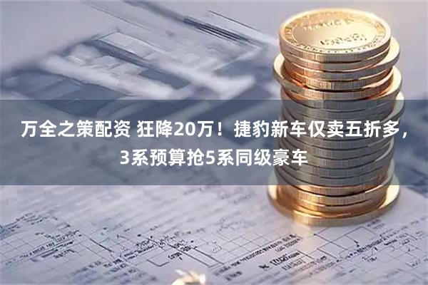 万全之策配资 狂降20万！捷豹新车仅卖五折多，3系预算抢5系同级豪车
