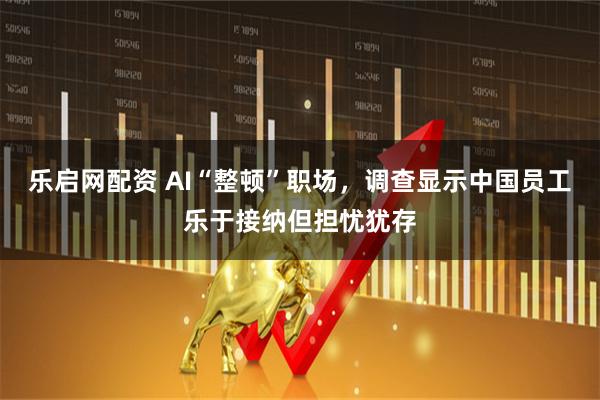 乐启网配资 AI“整顿”职场，调查显示中国员工乐于接纳但担忧犹存