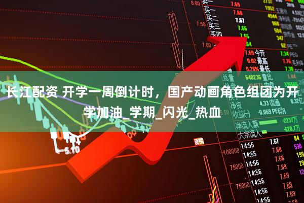 长江配资 开学一周倒计时，国产动画角色组团为开学加油_学期_闪光_热血