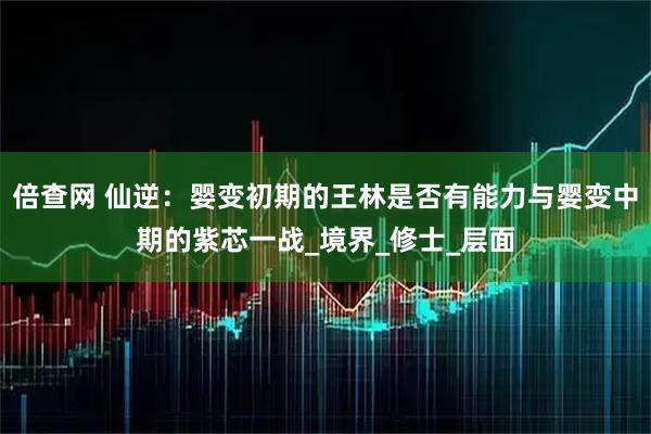 倍查网 仙逆：婴变初期的王林是否有能力与婴变中期的紫芯一战_境界_修士_层面