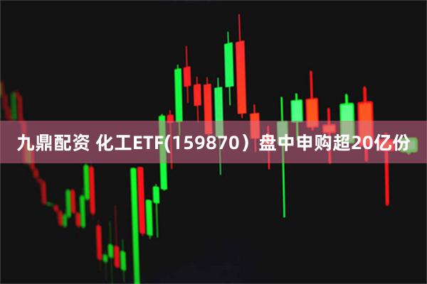 九鼎配资 化工ETF(159870）盘中申购超20亿份