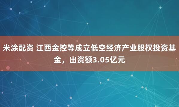 米涂配资 江西金控等成立低空经济产业股权投资基金，出资额3.05亿元