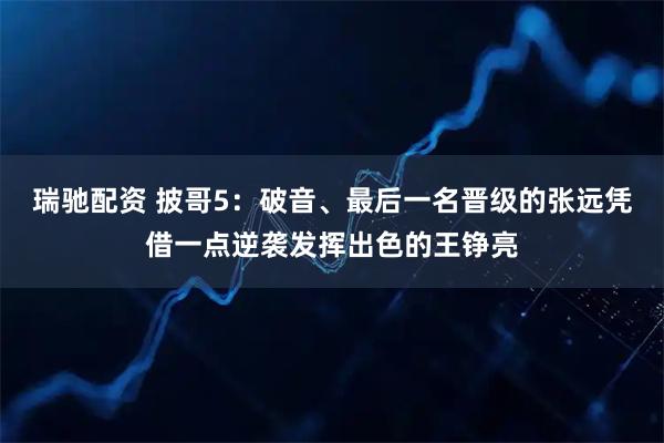 瑞驰配资 披哥5：破音、最后一名晋级的张远凭借一点逆袭发挥出色的王铮亮