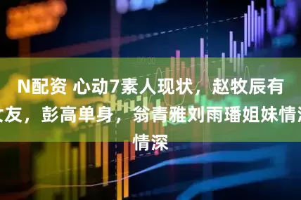 N配资 心动7素人现状，赵牧辰有女友，彭高单身，翁青雅刘雨璠姐妹情深