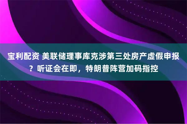 宝利配资 美联储理事库克涉第三处房产虚假申报？听证会在即，特朗普阵营加码指控