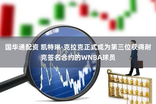 国华通配资 凯特琳·克拉克正式成为第三位获得耐克签名合约的WNBA球员