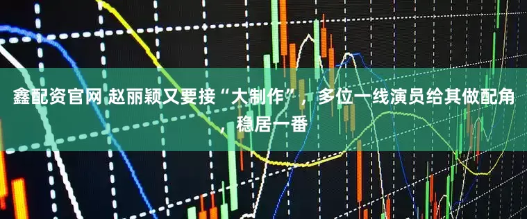 鑫配资官网 赵丽颖又要接“大制作”，多位一线演员给其做配角，稳居一番