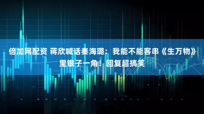 倍加网配资 蒋欣喊话秦海璐：我能不能客串《生万物》里银子一角！回复超搞笑