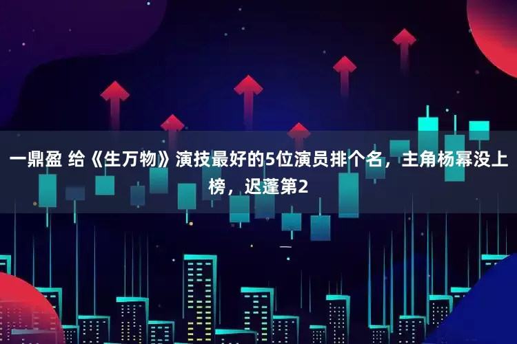 一鼎盈 给《生万物》演技最好的5位演员排个名，主角杨幂没上榜，迟蓬第2
