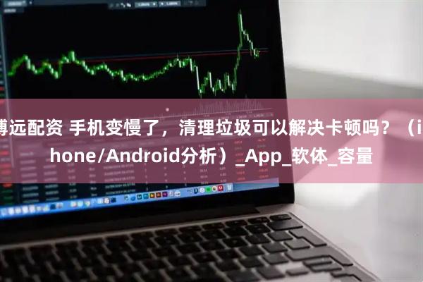 博远配资 手机变慢了，清理垃圾可以解决卡顿吗？（iPhone/Android分析）_App_软体_容量