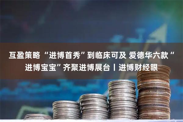 互盈策略 “进博首秀”到临床可及 爱德华六款“进博宝宝”齐聚进博展台丨进博财经眼