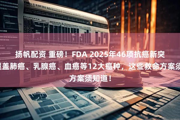 扬帆配资 重磅！FDA 2025年46项抗癌新突破，覆盖肺癌、乳腺癌、血癌等12大癌种，这些救命方案须知道！