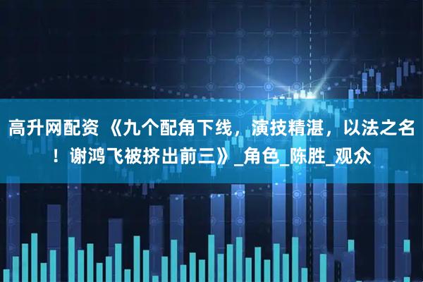 高升网配资 《九个配角下线，演技精湛，以法之名！谢鸿飞被挤出前三》_角色_陈胜_观众