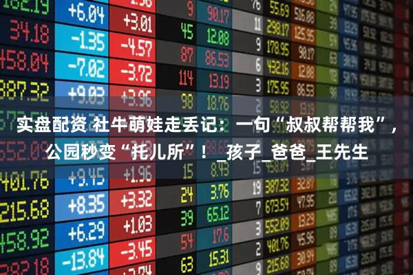 实盘配资 社牛萌娃走丢记：一句“叔叔帮帮我”，公园秒变“托儿所”！_孩子_爸爸_王先生
