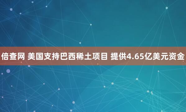 倍查网 美国支持巴西稀土项目 提供4.65亿美元资金