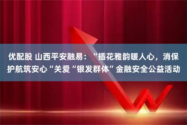 优配股 山西平安融易：“插花雅韵暖人心，消保护航筑安心“关爱“银发群体”金融安全公益活动