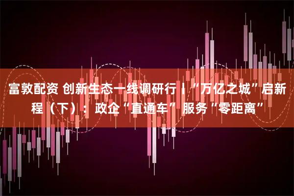 富敦配资 创新生态一线调研行丨“万亿之城”启新程（下）：政企“直通车” 服务“零距离”