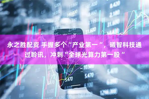 永之胜配资 手握多个“产业第一“,曦智科技通过聆讯,冲刺“全球光算力第一股“