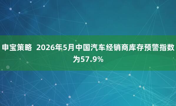 申宝策略  2026年5月中国汽车经销商库存预警指数为57.9%
