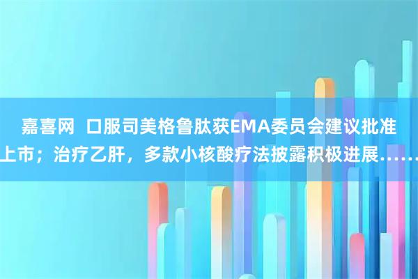嘉喜网  口服司美格鲁肽获EMA委员会建议批准上市；治疗乙肝，多款小核酸疗法披露积极进展……