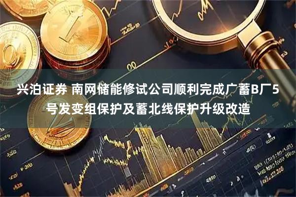 兴泊证券 南网储能修试公司顺利完成广蓄B厂5号发变组保护及蓄北线保护升级改造